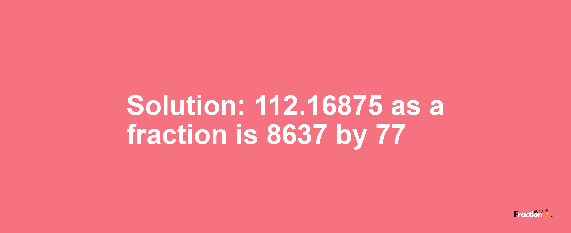 Solution:112.16875 as a fraction is 8637/77